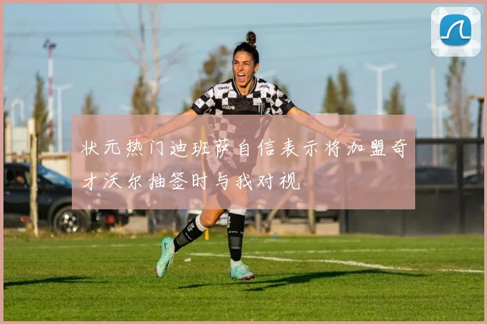 状元热门迪班萨自信表示将加盟奇才沃尔抽签时与我对视
