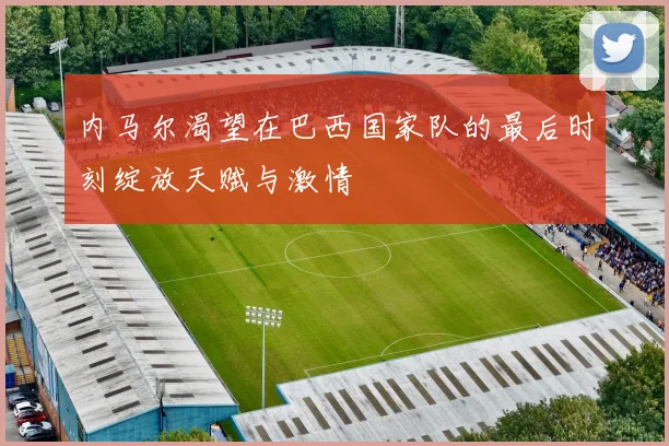 内马尔渴望在巴西国家队的最后时刻绽放天赋与激情