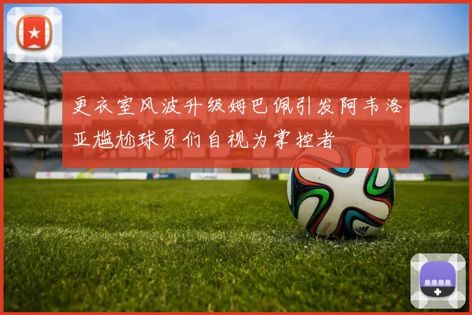 更衣室风波升级姆巴佩引发阿韦洛亚尴尬球员们自视为掌控者