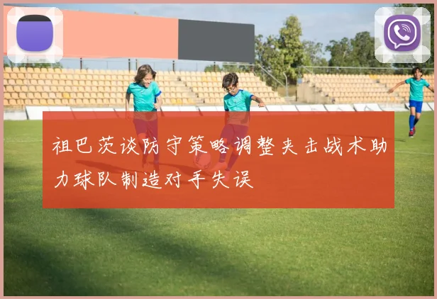 祖巴茨谈防守策略调整夹击战术助力球队制造对手失误