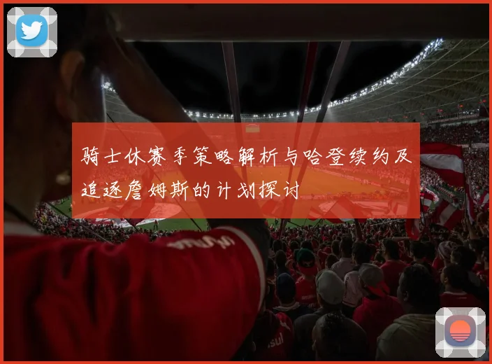 骑士休赛季策略解析与哈登续约及追逐詹姆斯的计划探讨
