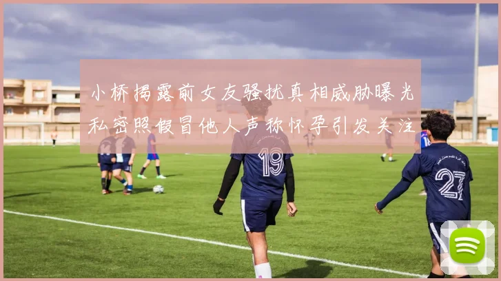 小桥揭露前女友骚扰真相威胁曝光私密照假冒他人声称怀孕引发关注