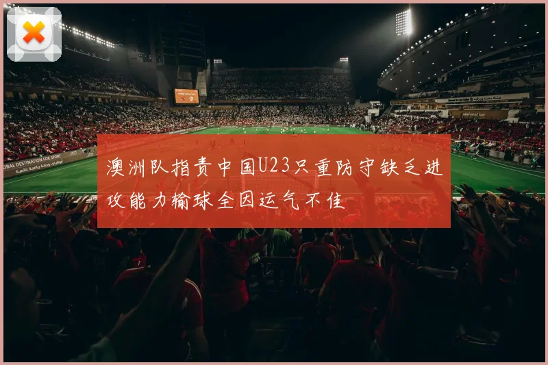 澳洲队指责中国U23只重防守缺乏进攻能力输球全因运气不佳