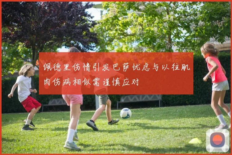 佩德里伤情引发巴萨忧虑与以往肌肉伤病相似需谨慎应对