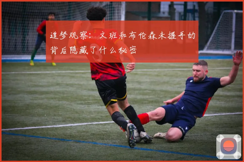 追梦观察：文班和布伦森未握手的背后隐藏了什么秘密