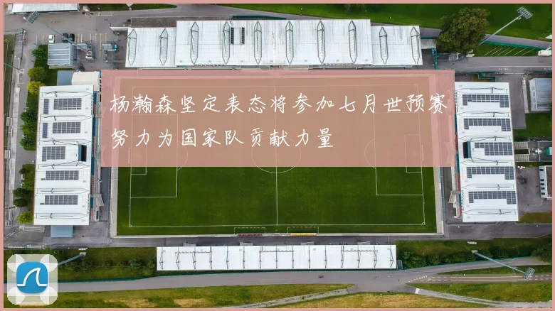 杨瀚森坚定表态将参加七月世预赛努力为国家队贡献力量