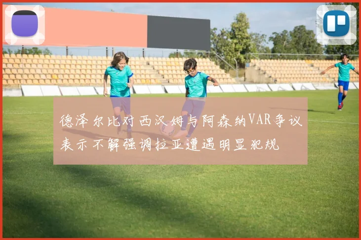 德泽尔比对西汉姆与阿森纳VAR争议表示不解强调拉亚遭遇明显犯规