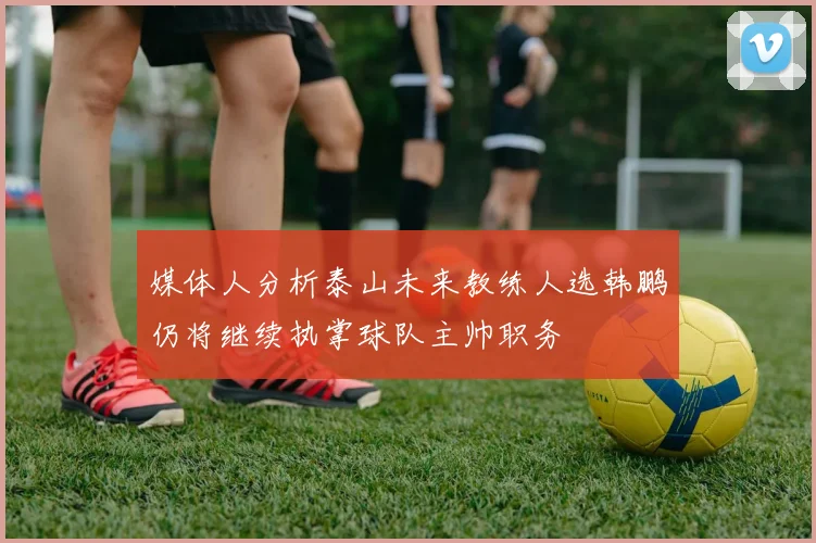 媒体人分析泰山未来教练人选韩鹏仍将继续执掌球队主帅职务