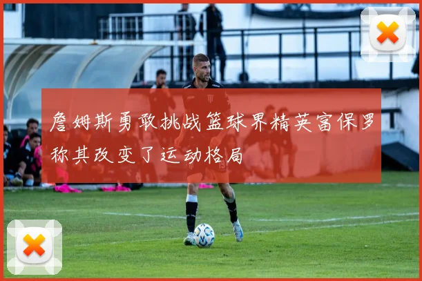 詹姆斯勇敢挑战篮球界精英富保罗称其改变了运动格局