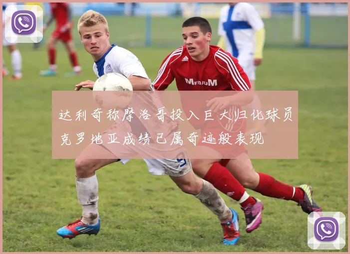 达利奇称摩洛哥投入巨大归化球员克罗地亚成绩已属奇迹般表现