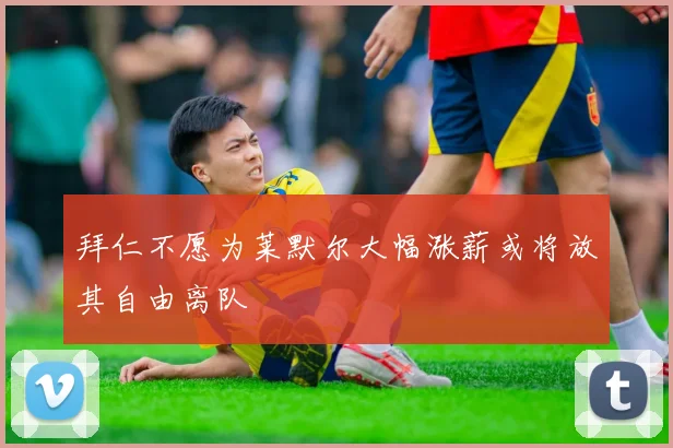 拜仁不愿为莱默尔大幅涨薪或将放其自由离队