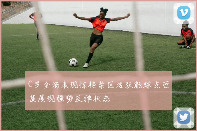 C罗全场表现惊艳禁区活跃触球点密集展现强势反弹状态