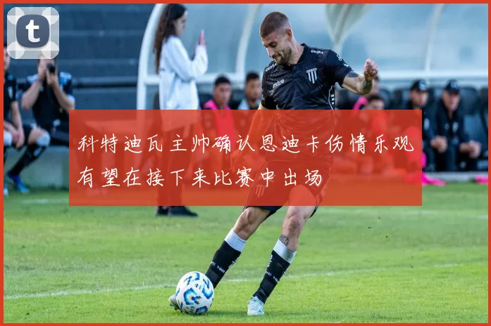 科特迪瓦主帅确认恩迪卡伤情乐观有望在接下来比赛中出场
