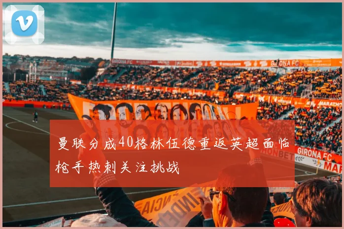 曼联分成40格林伍德重返英超面临枪手热刺关注挑战
