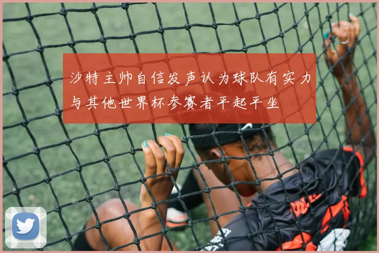 沙特主帅自信发声认为球队有实力与其他世界杯参赛者平起平坐