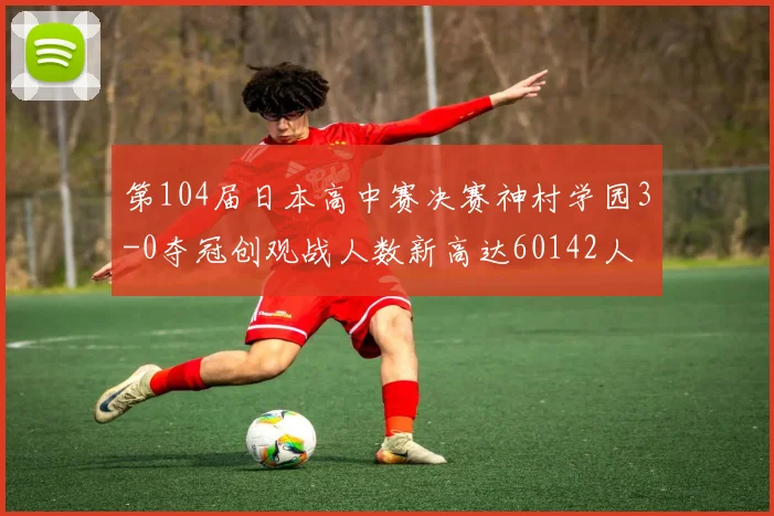 第104届日本高中赛决赛神村学园3-0夺冠创观战人数新高达60142人