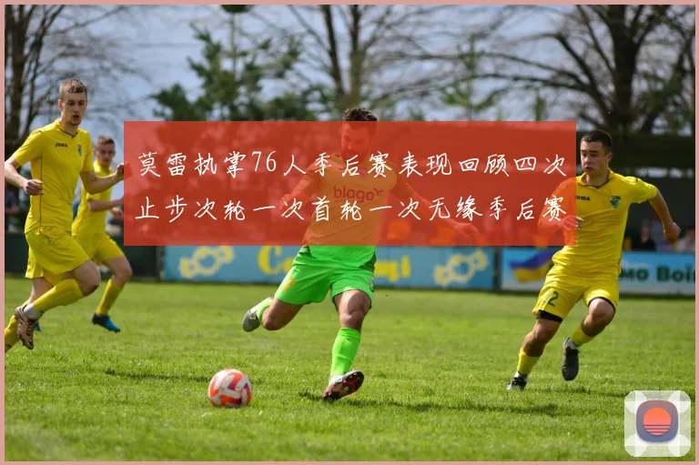 莫雷执掌76人季后赛表现回顾四次止步次轮一次首轮一次无缘季后赛