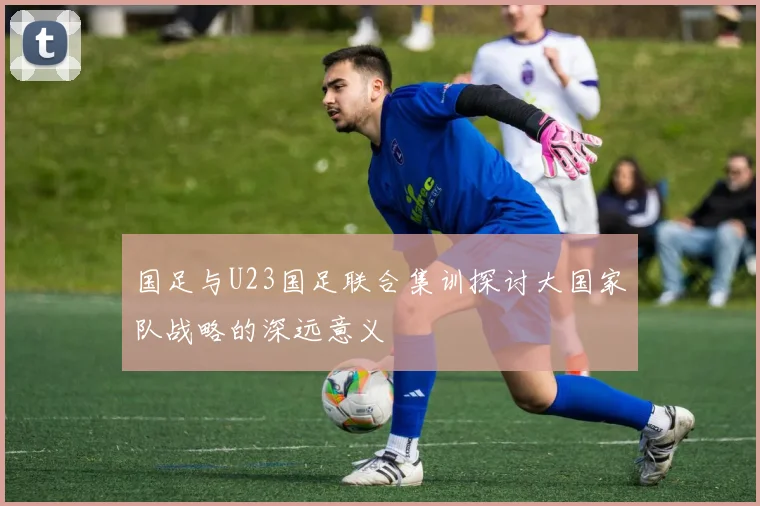 国足与U23国足联合集训探讨大国家队战略的深远意义