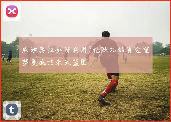 瓜迪奥拉如何利用5亿欧元的资金重塑曼城的未来蓝图