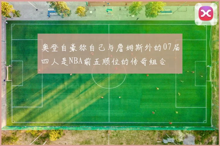 奥登自豪称自己与詹姆斯外的07届四人是NBA前五顺位的传奇组合