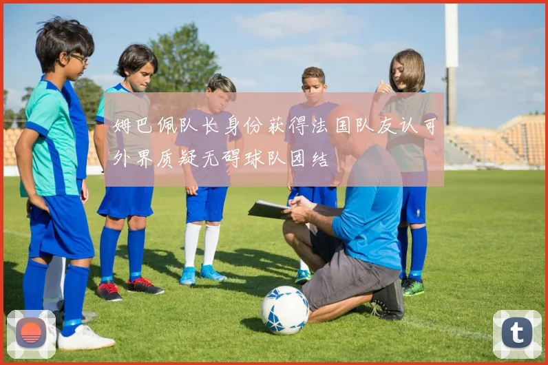 姆巴佩队长身份获得法国队友认可外界质疑无碍球队团结