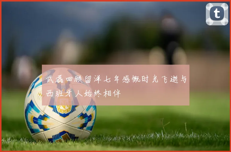 武磊回顾留洋七年感慨时光飞逝与西班牙人始终相伴