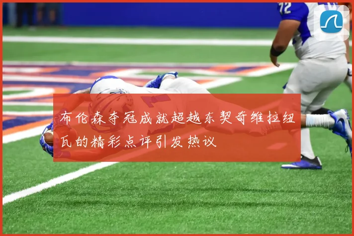 布伦森夺冠成就超越东契奇维拉纽瓦的精彩点评引发热议