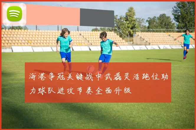 海港争冠关键战中武磊灵活跑位助力球队进攻节奏全面升级